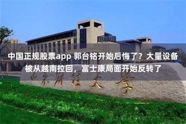 中国正规股票app 郭台铭开始后悔了？大量设备被从越南拉回，富士康局面开始反转了