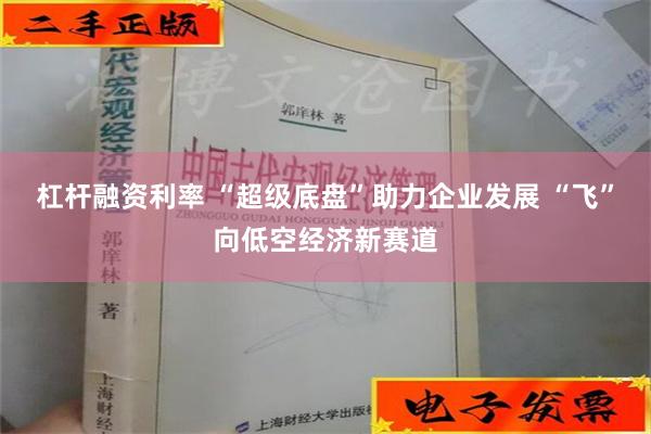 杠杆融资利率 “超级底盘”助力企业发展 “飞”向低空经济新赛道