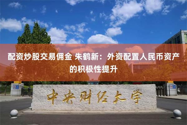 配资炒股交易佣金 朱鹤新：外资配置人民币资产的积极性提升