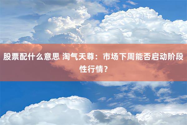 股票配什么意思 淘气天尊：市场下周能否启动阶段性行情？