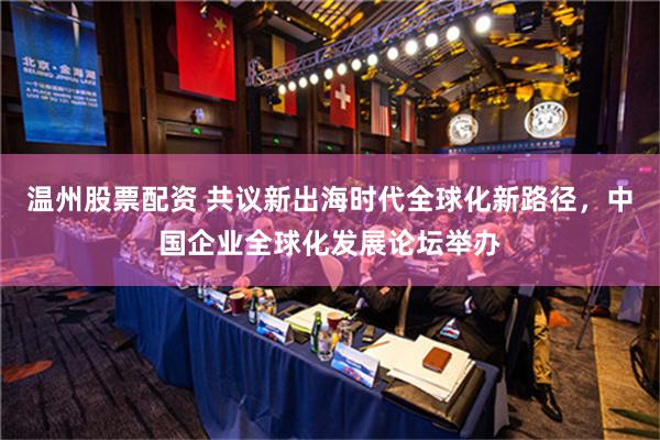 温州股票配资 共议新出海时代全球化新路径，中国企业全球化发展论坛举办