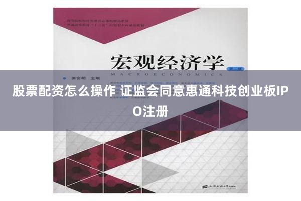 股票配资怎么操作 证监会同意惠通科技创业板IPO注册