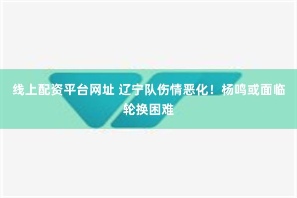 线上配资平台网址 辽宁队伤情恶化！杨鸣或面临轮换困难