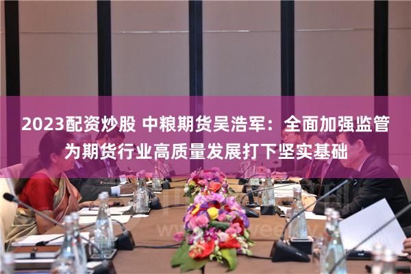 2023配资炒股 中粮期货吴浩军：全面加强监管为期货行业高质量发展打下坚实基础