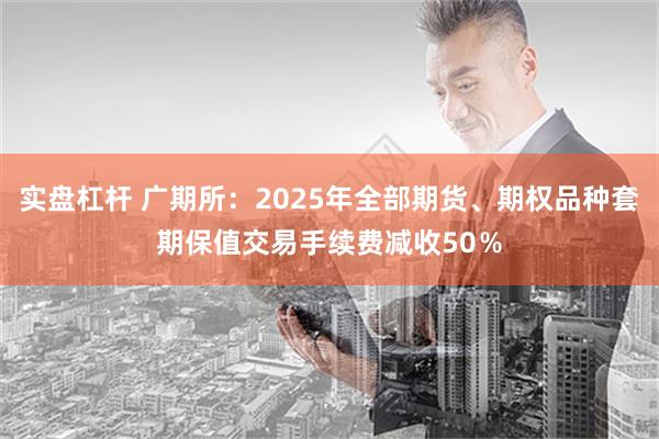 实盘杠杆 广期所：2025年全部期货、期权品种套期保值交易手续费减收50％