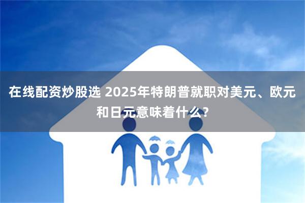 在线配资炒股选 2025年特朗普就职对美元、欧元和日元意味着什么？