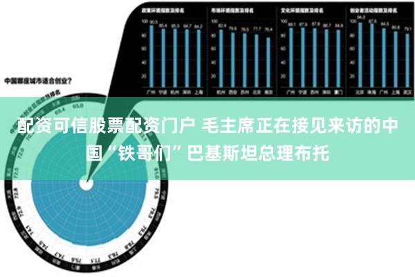 配资可信股票配资门户 毛主席正在接见来访的中国“铁哥们”巴基斯坦总理布托