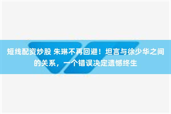 短线配资炒股 朱琳不再回避！坦言与徐少华之间的关系，一个错误决定遗憾终生