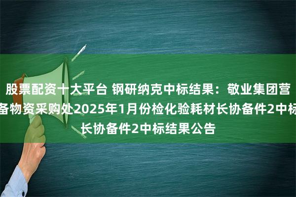 股票配资十大平台 钢研纳克中标结果：敬业集团营口中板设备物资采购处2025年1月份检化验耗材长协备件2中标结果公告