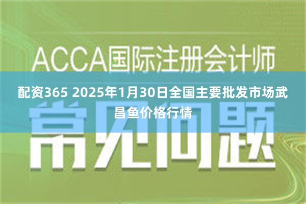 配资365 2025年1月30日全国主要批发市场武昌鱼价格行情