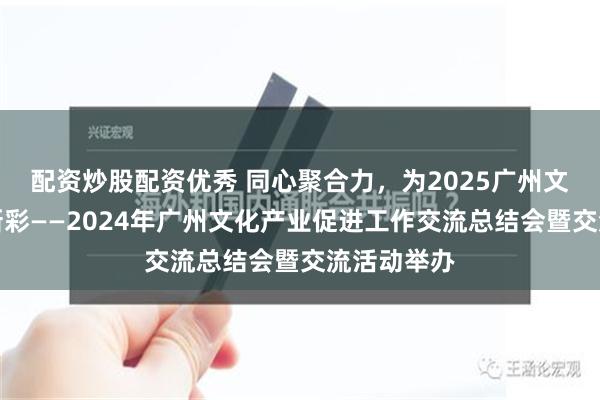 配资炒股配资优秀 同心聚合力，为2025广州文化产业添新彩——2024年广州文化产业促进工作交流总结会暨交流活动举办