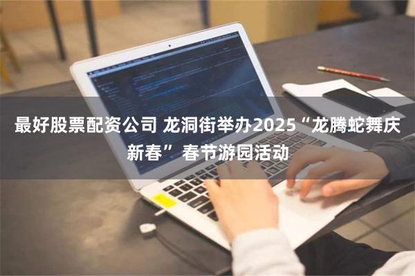 最好股票配资公司 龙洞街举办2025“龙腾蛇舞庆新春” 春节游园活动